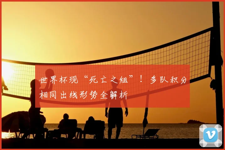 世界杯现“死亡之组”！多队积分相同出线形势全解析