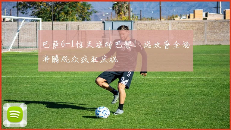 巴萨6-1惊天逆转巴黎！诺坎普全场沸腾观众疯狂庆祝