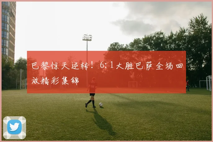 巴黎惊天逆转！6:1大胜巴萨全场回放精彩集锦