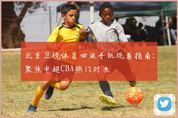 北京卫视体育回放手机观看指南：聚焦中超CBA热门对决