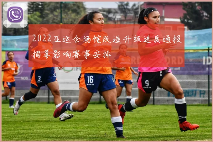 2022亚运会场馆改造升级进度通报揭幕影响赛事安排