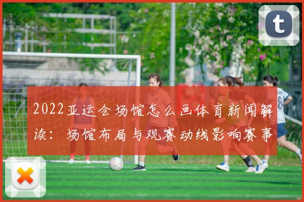 2022亚运会场馆怎么画体育新闻解读：场馆布局与观赛动线影响赛事运行